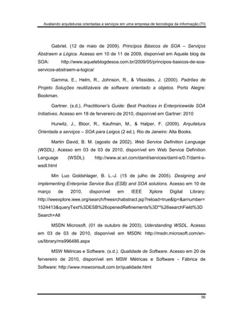 Avaliando arquiteturas orientadas a serviços em uma empresa de tecnologia da informação (TI)
56
Gabriel. (12 de maio de 2009). Princípos Básicos de SOA – Serviços
Abstraem a Lógica. Acesso em 10 de 11 de 2009, disponível em Aquele blog de
SOA: http://www.aqueleblogdesoa.com.br/2009/05/principos-basicos-de-soa-
servicos-abstraem-a-logica/
Gamma, E., Helm, R., Johnson, R., & Vlissides, J. (2000). Padrões de
Projeto Soluções reutilizáveis de software orientado a objetos. Porto Alegre:
Bookman.
Gartner. (s.d.). Practitioner’s Guide: Best Practices in Enterpricewide SOA
Initiatives. Acesso em 18 de fervereiro de 2010, disponível em Gartner: 2010
Hurwitz, J., Bloor, R., Kaufman, M., & Halper, F. (2009). Arquitetura
Orientada a serviços – SOA para Leigos (2 ed.). Rio de Janeiro: Alta Books.
Martin David, B. M. (agosto de 2002). Web Service Definition Language
(WSDL). Acesso em 03 de 03 de 2010, disponível em Web Service Definition
Language (WSDL): http://www.ai.sri.com/daml/services/daml-s/0.7/daml-s-
wsdl.html
Min Luo Goldshlager, B. L.-J. (15 de julho de 2005). Designing and
implementing Enterprise Service Bus (ESB) and SOA solutions. Acesso em 10 de
março de 2010, disponível em IEEE Xplore Digital Library:
http://ieeexplore.ieee.org/search/freesrchabstract.jsp?reload=true&tp=&arnumber=
1524413&queryText%3DESB%26openedRefinements%3D*%26searchField%3D
Search+All
MSDN Microsoft. (01 de outubro de 2003). Uderstanding WSDL. Acesso
em 03 de 03 de 2010, disponível em MSDN: http://msdn.microsoft.com/en-
us/library/ms996486.aspx
MSW Métricas e Software. (s.d.). Qualidade de Software. Acesso em 20 de
fervereiro de 2010, disponível em MSW Métricas e Software - Fábrica de
Software: http://www.mswconsult.com.br/qualidade.html
 