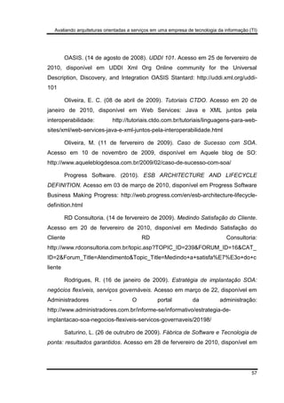Avaliando arquiteturas orientadas a serviços em uma empresa de tecnologia da informação (TI)
57
OASIS. (14 de agosto de 2008). UDDI 101. Acesso em 25 de fervereiro de
2010, disponível em UDDI Xml Org Online community for the Universal
Description, Discovery, and Integration OASIS Stantard: http://uddi.xml.org/uddi-
101
Oliveira, E. C. (08 de abril de 2009). Tutoriais CTDO. Acesso em 20 de
janeiro de 2010, disponível em Web Services: Java e XML juntos pela
interoperabilidade: http://tutoriais.ctdo.com.br/tutoriais/linguagens-para-web-
sites/xml/web-services-java-e-xml-juntos-pela-interoperabilidade.html
Oliveira, M. (11 de fervereiro de 2009). Caso de Sucesso com SOA.
Acesso em 10 de novembro de 2009, disponível em Aquele blog de SO:
http://www.aqueleblogdesoa.com.br/2009/02/caso-de-sucesso-com-soa/
Progress Software. (2010). ESB ARCHITECTURE AND LIFECYCLE
DEFINITION. Acesso em 03 de março de 2010, disponível em Progress Software
Business Making Progress: http://web.progress.com/en/esb-architecture-lifecycle-
definition.html
RD Consultoria. (14 de fervereiro de 2009). Medindo Satisfação do Cliente.
Acesso em 20 de fervereiro de 2010, disponível em Medindo Satisfação do
Cliente RD Consultoria:
http://www.rdconsultoria.com.br/topic.asp?TOPIC_ID=239&FORUM_ID=16&CAT_
ID=2&Forum_Title=Atendimento&Topic_Title=Medindo+a+satisfa%E7%E3o+do+c
liente
Rodrigues, R. (16 de janeiro de 2009). Estratégia de implantação SOA:
negócios flexíveis, serviços governáveis. Acesso em março de 22, disponível em
Administradores - O portal da administração:
http://www.administradores.com.br/informe-se/informativo/estrategia-de-
implantacao-soa-negocios-flexiveis-servicos-governaveis/20198/
Saturino, L. (26 de outrubro de 2009). Fábrica de Software e Tecnologia de
ponta: resultados garantidos. Acesso em 28 de fervereiro de 2010, disponível em
 