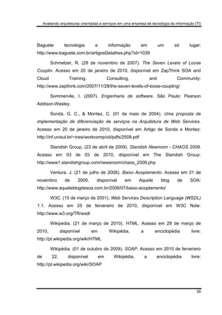 Avaliando arquiteturas orientadas a serviços em uma empresa de tecnologia da informação (TI)
58
Baguete tecnologia e informação em um só lugar:
http://www.baguete.com.br/artigosDetalhes.php?id=1039
Schmelzer, R. (28 de novembro de 2007). The Seven Levels of Loose
Couplin. Acesso em 20 de janeiro de 2010, disponível em ZapThink SOA and
Cloud Training, Consulting, and Community:
http://www.zapthink.com/2007/11/28/the-seven-levels-of-loose-coupling/
Sommervile, I. (2007). Engenharia de software. São Paulo: Pearson
Addison-Wesley.
Sonda, G. C., & Montez, C. (01 de maio de 2004). Uma proposta de
implementação de diferenciação de serviços na Arquitetura de Web Services.
Acesso em 20 de janeiro de 2010, disponível em Artigo de Sonda e Montez:
http://inf.unisul.br/~ines/workcomp/cd/pdfs/2508.pdf
Standish Group. (23 de abril de 2009). Standish Newroom - CHAOS 2009.
Acesso em 03 de 03 de 2010, disponível em The Standish Group:
http://www1.standishgroup.com/newsroom/chaos_2009.php
Ventura, J. (21 de julho de 2008). Baixo Acoplamento. Acesso em 21 de
novembro de 2009, disponível em Aquele blog de SOA:
http://www.aqueleblogdesoa.com.br/2008/07/baixo-acoplamento/
W3C. (15 de março de 2001). Web Services Description Language (WSDL)
1.1. Acesso em 25 de fervereiro de 2010, disponível em W3C Note:
http://www.w3.org/TR/wsdl
Wikipedia. (21 de março de 2010). HTML. Acesso em 28 de março de
2010, disponível em Wikipédia, a enciclopédia livre:
http://pt.wikipedia.org/wiki/HTML
Wikipédia. (01 de outubro de 2009). SOAP. Acesso em 2010 de ferveriero
de 22, disponível em Wikipédia, a enciclopédia livre:
http://pt.wikipedia.org/wiki/SOAP
 