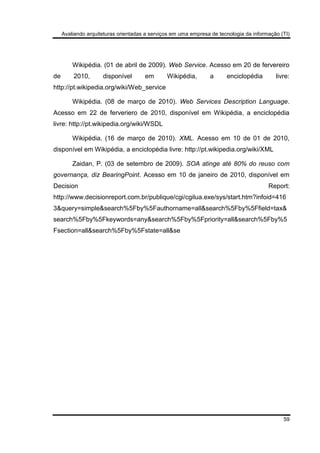 Avaliando arquiteturas orientadas a serviços em uma empresa de tecnologia da informação (TI)
59
Wikipédia. (01 de abril de 2009). Web Service. Acesso em 20 de fervereiro
de 2010, disponível em Wikipédia, a enciclopédia livre:
http://pt.wikipedia.org/wiki/Web_service
Wikipédia. (08 de março de 2010). Web Services Description Language.
Acesso em 22 de ferveriero de 2010, disponível em Wikipédia, a enciclopédia
livre: http://pt.wikipedia.org/wiki/WSDL
Wikipédia. (16 de março de 2010). XML. Acesso em 10 de 01 de 2010,
disponível em Wikipédia, a enciclopédia livre: http://pt.wikipedia.org/wiki/XML
Zaidan, P. (03 de setembro de 2009). SOA atinge até 80% do reuso com
governança, diz BearingPoint. Acesso em 10 de janeiro de 2010, disponível em
Decision Report:
http://www.decisionreport.com.br/publique/cgi/cgilua.exe/sys/start.htm?infoid=416
3&query=simple&search%5Fby%5Fauthorname=all&search%5Fby%5Ffield=tax&
search%5Fby%5Fkeywords=any&search%5Fby%5Fpriority=all&search%5Fby%5
Fsection=all&search%5Fby%5Fstate=all&se
 