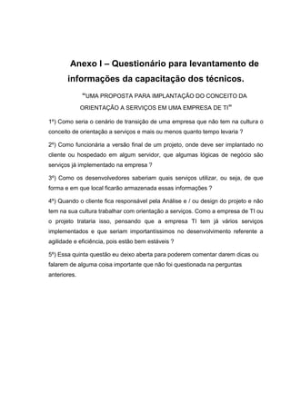 Anexo I – Questionário para levantamento de
informações da capacitação dos técnicos.
“UMA PROPOSTA PARA IMPLANTAÇÃO DO CONCEITO DA
ORIENTAÇÃO A SERVIÇOS EM UMA EMPRESA DE TI”
1º) Como seria o cenário de transição de uma empresa que não tem na cultura o
conceito de orientação a serviços e mais ou menos quanto tempo levaria ?
2º) Como funcionária a versão final de um projeto, onde deve ser implantado no
cliente ou hospedado em algum servidor, que algumas lógicas de negócio são
serviços já implementado na empresa ?
3º) Como os desenvolvedores saberiam quais serviços utilizar, ou seja, de que
forma e em que local ficarão armazenada essas informações ?
4º) Quando o cliente fica responsável pela Análise e / ou design do projeto e não
tem na sua cultura trabalhar com orientação a serviços. Como a empresa de TI ou
o projeto trataria isso, pensando que a empresa TI tem já vários serviços
implementados e que seriam importantíssimos no desenvolvimento referente a
agilidade e eficiência, pois estão bem estáveis ?
5º) Essa quinta questão eu deixo aberta para poderem comentar darem dicas ou
falarem de alguma coisa importante que não foi questionada na perguntas
anteriores.
 