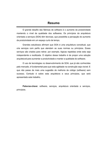 Resumo
O grande desafio das fábricas de software é o aumento da produtividade
mantendo o nível de qualidade dos softwares. Os princípios da arquitetura
orientada a serviços (SOA) têm técnicas, que possibilita a percepção do aumento
da produtividade em um espaço curto de tempo.
Grandes estudiosos afirmam que SOA é uma arquitetura conceitual, que
cria serviços com perfis que atendam as suas normas ou princípios. Esses
serviços são criados para retirar, por exemplo, lógicas repetidas onde esta seja
independente e reutilizada. O objetivo desse trabalho é de propor uma solução
arquitetural para aumentar a produtividade e manter a qualidade do software.
O uso de tecnologias no desenvolvimento de SOA, que já são conhecidas
pelo mercado, é fundamental para que esta agilidade na construção seja visível. E
que não passe de mais uma sugestão de melhoria de código (software) sem
sucesso. Contudo é sobre esta arquitetura e seus princípios, que será
apresentado este trabalho.
Palavras-chave: software, serviços, arquitetura orientada a serviços,
princípios.
 