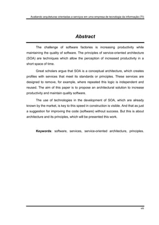 Avaliando arquiteturas orientadas a serviços em uma empresa de tecnologia da informação (TI)
viii
Abstract
The challenge of software factories is increasing productivity while
maintaining the quality of software. The principles of service-oriented architecture
(SOA) are techniques which allow the perception of increased productivity in a
short space of time.
Great scholars argue that SOA is a conceptual architecture, which creates
profiles with services that meet its standards or principles. These services are
designed to remove, for example, where repeated this logic is independent and
reused. The aim of this paper is to propose an architectural solution to increase
productivity and maintain quality software.
The use of technologies in the development of SOA, which are already
known by the market, is key to this speed in construction is visible. And that as just
a suggestion for improving the code (software) without success. But this is about
architecture and its principles, which will be presented this work.
Keywords: software, services, service-oriented architecture, principles.
 