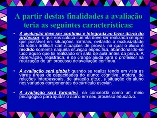 A partir destas finalidades a avaliação teria as seguintes características: A avaliação deve ser contínua e integrada ao fazer diário do professor : o que nos coloca que ela deve ser realizada sempre que possível em situações normais, evitando a exclusividade da rotina artificial das situações de provas, na qual o aluno é  medido  somente naquela situação específica, abandonando-se tudo aquilo que foi realizado em sala de aula antes da prova. A observação, registrada, é de grande ajuda para o professor na realização de um processo de avaliação contínua. A avaliação será global : quando se realiza tendo em vista as várias áreas de capacidades do aluno: cognitiva, motora, de relações interpessoais, de atuação etc.e, a situação do aluno nos variados componentes do currículo escolar. A avaliação será formativa : se concebida como um meio pedagógico para ajudar o aluno em seu processo educativo. 