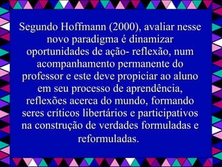 Segundo Hoffmann (2000), avaliar nesse novo paradigma é dinamizar oportunidades de ação- reflexão, num acompanhamento permanente do professor e este deve propiciar ao aluno em seu processo de aprendência, reflexões acerca do mundo, formando seres críticos libertários e participativos na construção de verdades formuladas e reformuladas.   