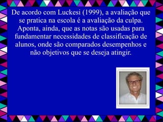 De acordo com Luckesi (1999), a avaliação que se pratica na escola é a avaliação da culpa. Aponta, ainda, que as notas são usadas para fundamentar necessidades de classificação de alunos, onde são comparados desempenhos e não objetivos que se deseja atingir. 