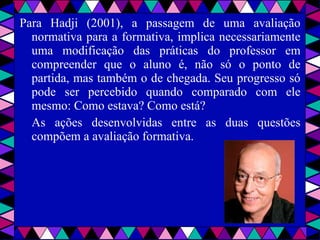 Para Hadji (2001), a passagem de uma avaliação normativa para a formativa, implica necessariamente uma modificação das práticas do professor em compreender que o aluno é, não só o ponto de partida, mas também o de chegada. Seu progresso só pode ser percebido quando comparado com ele mesmo: Como estava? Como está?  As ações desenvolvidas entre as duas questões compõem a avaliação formativa. 