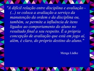 "A difícil relação entre disciplina e avaliação - (...) se coloca a avaliação a serviço da manutenção da ordem e da disciplina ou, também, se permite a influência de itens ligados ao comportamento do aluno no resultado final a seu respeito. É a própria concepção de avaliação que está em jogo aí, além, é claro, do próprio destino do aluno."   Menga Lüdke   