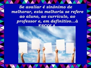 Se avaliar é sinônimo de melhorar, esta melhoria se refere ao aluno, ao currículo, ao professor e, em definitivo...à ESCOLA. 