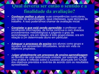 Qual deveria ser então o sentido e a finalidade da avaliação? Conhecer melhor o aluno : suas competências curriculares, seu estilo de aprendizagem, seus interesses, suas técnicas de trabalho. A isso poderíamos chamar de avaliação inicial. Constatar o que está sendo aprendido : o professor vai recolhendo informações, de forma contínua e com diversos procedimentos metodológicos e julgando o grau de aprendizagem, ora em relação à todo grupo-classe, ora em relação a um determinado aluno em particular. Adequar o processo de ensino  aos alunos como grupo e àqueles que apresentam dificuldades, tendo em vista os objetivos propostos. J ulgar globalmente um processo de ensino-aprendizagem : ao término de uma determinada unidade, por exemplo, se faz uma análise e reflexão sobre o sucesso alcançado em função dos objetivos previstos e revê-los de acordo com os resultados apresentados. 