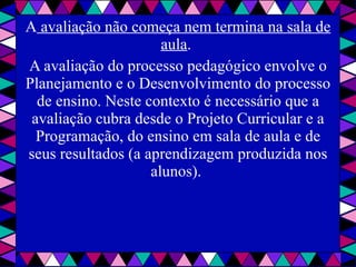 A  avaliação não começa nem termina na sala de aula .  A avaliação do processo pedagógico envolve o Planejamento e o Desenvolvimento do processo de ensino. Neste contexto é necessário que a avaliação cubra desde o Projeto Curricular e a Programação, do ensino em sala de aula e de seus resultados (a aprendizagem produzida nos alunos).  