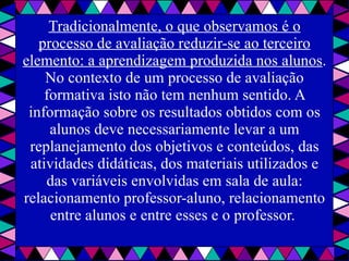 Tradicionalmente, o que observamos é o processo de avaliação reduzir-se ao terceiro elemento: a aprendizagem produzida nos alunos . No contexto de um processo de avaliação formativa isto não tem nenhum sentido. A informação sobre os resultados obtidos com os alunos deve necessariamente levar a um replanejamento dos objetivos e conteúdos, das atividades didáticas, dos materiais utilizados e das variáveis envolvidas em sala de aula: relacionamento professor-aluno, relacionamento entre alunos e entre esses e o professor.  