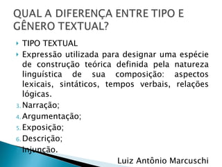 TIPO TEXTUAL Expressão utilizada para designar uma espécie de construção teórica definida pela natureza linguística de sua composição: aspectos lexicais, sintáticos, tempos verbais, relações lógicas. Narração; Argumentação; Exposição; Descrição; Injunção. Luiz Antônio Marcuschi 