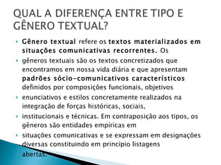 Gênero textual  refere os  textos materializados em situações comunicativas recorrentes.  Os gêneros textuais são os textos concretizados que encontramos em nossa vida diária e que apresentam  padrões sócio-comunicativos característicos  definidos por composições funcionais, objetivos enunciativos e estilos concretamente realizados na integração de forças históricas, sociais, institucionais e técnicas. Em contraposição aos tipos, os gêneros são entidades empíricas em situações comunicativas e se expressam em designações diversas constituindo em princípio listagens abertas.  