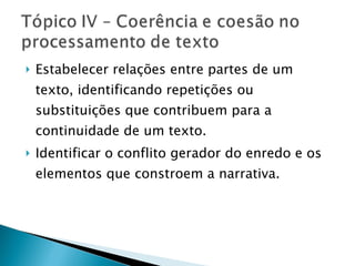 Estabelecer relações entre partes de um texto, identificando repetições ou substituições que contribuem para a continuidade de um texto. Identificar o conflito gerador do enredo e os elementos que constroem a narrativa. 