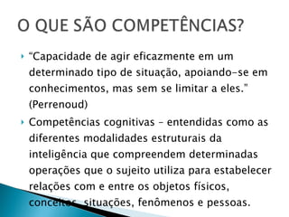 “ Capacidade de agir eficazmente em um determinado tipo de situação, apoiando-se em conhecimentos, mas sem se limitar a eles.” (Perrenoud) Competências cognitivas – entendidas como as diferentes modalidades estruturais da inteligência que compreendem determinadas operações que o sujeito utiliza para estabelecer relações com e entre os objetos físicos, conceitos, situações, fenômenos e pessoas. 