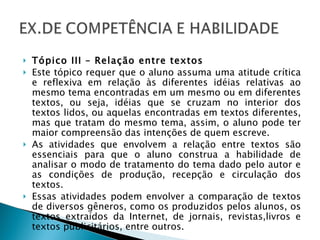 Tópico III – Relação entre textos Este tópico requer que o aluno assuma uma atitude crítica e reflexiva em relação às diferentes idéias relativas ao mesmo tema encontradas em um mesmo ou em diferentes textos, ou seja, idéias que se cruzam no interior dos textos lidos, ou aquelas encontradas em textos diferentes, mas que tratam do mesmo tema, assim, o aluno pode ter maior compreensão das intenções de quem escreve. As atividades que envolvem a relação entre textos são essenciais para que o aluno construa a habilidade de analisar o modo de tratamento do tema dado pelo autor e as condições de produção, recepção e circulação dos textos. Essas atividades podem envolver a comparação de textos de diversos gêneros, como os produzidos pelos alunos, os textos extraídos da Internet, de jornais, revistas,livros e textos publicitários, entre outros. 