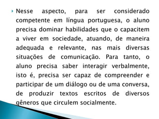 Nesse aspecto, para ser considerado competente em língua portuguesa, o aluno precisa dominar habilidades que o capacitem a viver em sociedade, atuando, de maneira adequada e relevante, nas mais diversas situações de comunicação. Para tanto, o aluno precisa saber interagir verbalmente, isto é, precisa ser capaz de compreender e participar de um diálogo ou de uma conversa, de produzir textos escritos de diversos gêneros que circulem socialmente. 