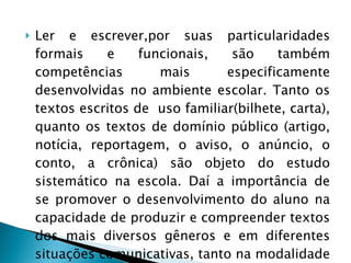 Ler e escrever,por suas particularidades formais e funcionais, são também competências mais especificamente desenvolvidas no ambiente escolar. Tanto os textos escritos de  uso familiar(bilhete, carta), quanto os textos de domínio público (artigo, notícia, reportagem, o aviso, o anúncio, o conto, a crônica) são objeto do estudo sistemático na escola. Daí a importância de se promover o desenvolvimento do aluno na capacidade de produzir e compreender textos dos mais diversos gêneros e em diferentes situações comunicativas, tanto na modalidade escrita quanto na modalidade oral. 