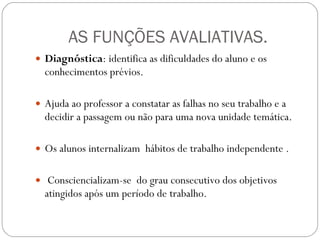 AS FUNÇÕES AVALIATIVAS. Diagnóstica : identifica as dificuldades do aluno e os conhecimentos prévios.  Ajuda ao professor a constatar as falhas no seu trabalho e a decidir a passagem ou não para uma nova unidade temática. Os alunos internalizam  hábitos de trabalho independente . Consciencializam-se  do grau consecutivo dos objetivos atingidos após um período de trabalho. 