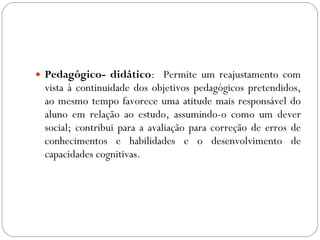Pedagógico- didático :  Permite um reajustamento com vista à continuidade dos objetivos pedagógicos pretendidos, ao mesmo tempo favorece uma atitude mais responsável do aluno em relação ao estudo, assumindo-o como um dever social; contribui para a avaliação para correção de erros de conhecimentos e habilidades e o desenvolvimento de capacidades cognitivas. 