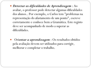 Detectar as dificuldades de Aprendizagem  : Ao avaliar, o professor pode detectar algumas dificuldades dos alunos.. Por exemplo, o Carlos tem "problemas na representação do afastamento de um ponto", escreve corretamente e conhece bem a Gramática. Este registo deve ser acompanhado de modo a superar as dificuldades.    Ori entar a aprendizagem  : Os resultados obtidos pela avaliação devem ser utilizados para corrigir, melhorar e completar o trabalho.  