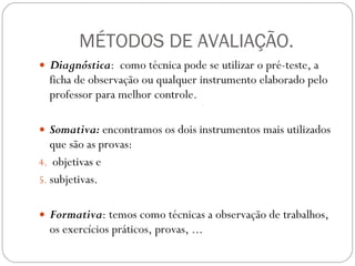 MÉTODOS DE AVALIAÇÃO. Diagnóstica :  como técnica pode se utilizar o pré-teste, a ficha de observação ou qualquer instrumento elaborado pelo professor para melhor controle.  Somativa:  encontramos os dois instrumentos mais utilizados que são as provas: objetivas e  subjetivas.  Formativa : temos como técnicas a observação de trabalhos, os exercícios práticos, provas, ...  