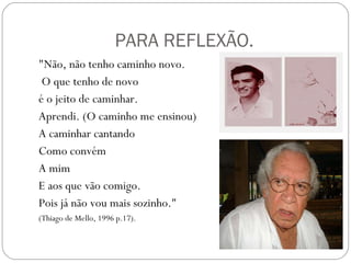 PARA REFLEXÃO. "Não, não tenho caminho novo. O que tenho de novo  é o jeito de caminhar. Aprendi. (O caminho me ensinou) A caminhar cantando Como convém A mim E aos que vão comigo. Pois já não vou mais sozinho." (Thiago de Mello, 1996 p.17). 