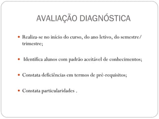 AVALIAÇÃO DIAGNÓSTICA Realiza-se no início do curso, do ano letivo, do semestre/ trimestre; Identifica alunos com padrão aceitável de conhecimentos;  Constata deficiências em termos de pré-requisitos;  Constata particularidades . 
