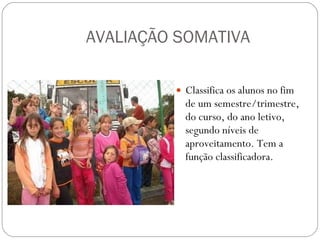 AVALIAÇÃO SOMATIVA Classifica os alunos no fim de um semestre/trimestre, do curso, do ano letivo, segundo níveis de aproveitamento. Tem a função classificadora. 