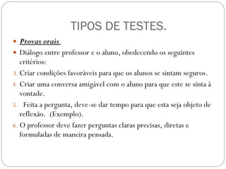 TIPOS DE TESTES. Provas orais  Diálogo entre professor e o aluno, obedecendo os seguintes critérios: Criar condições favoráveis para que os alunos se sintam seguros.  Criar uma conversa amigável com o aluno para que este se sinta à vontade.  Feita a pergunta, deve-se dar tempo para que esta seja objeto de reflexão.  (Exemplo). O professor deve fazer perguntas claras precisas, diretas e formuladas de maneira pensada.  