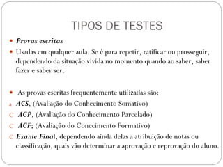 TIPOS DE TESTES Provas escritas  Usadas em qualquer aula. Se é para repetir, ratificar ou prosseguir, dependendo da situação vivida no momento quando ao saber, saber fazer e saber ser. As provas escritas frequentemente utilizadas são:  ACS , (Avaliação do Conhecimento Somativo) ACP , (Avaliação do Conhecimento Parcelado) ACF ; (Avaliação do Conecimento Formativo) Exame Fina l, dependendo ainda delas a atribuição de notas ou classificação, quais vão determinar a aprovação e reprovação do aluno. 