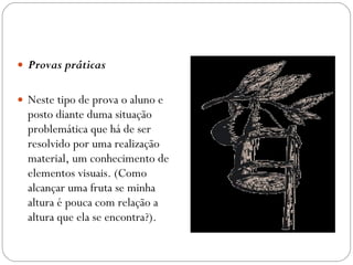 Provas práticas  Neste tipo de prova o aluno e posto diante duma situação problemática que há de ser resolvido por uma realização material, um conhecimento de elementos visuais. (Como alcançar uma fruta se minha altura é pouca com relação a altura que ela se encontra?). 