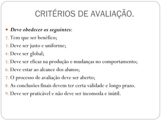 CRITÉRIOS DE AVALIAÇÃO. Deve obedecer os seguintes : Tem que ser benéfico;  Deve ser justo e uniforme;  Deve ser global;  Deve ser eficaz na produção e mudanças no comportamento;  Deve estar ao alcance dos alunos;  O processo de avaliação deve ser aberto; As conclusões finais devem ter certa validade e longo prazo. Deve ser praticável e não deve ser incomoda e inútil.  