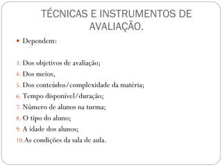 TÉCNICAS E INSTRUMENTOS DE AVALIAÇÃO. Dependem: Dos objetivos de avaliação;  Dos meios,  Dos conteúdos/complexidade da matéria;  Tempo disponível/duração;  Número de alunos na turma;  O tipo do aluno;  A idade dos alunos;  As condições da sala de aula.  