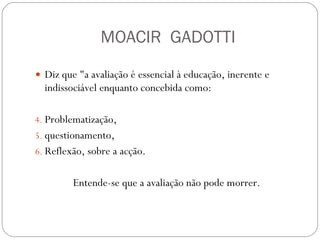 MOACIR  GADOTTI Diz que "a avaliação é essencial à educação, inerente e indissociável enquanto concebida como:  Problematização,  questionamento,  Reflexão, sobre a acção.  Entende-se que a avaliação não pode morrer.  