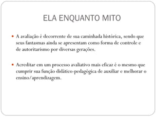 ELA ENQUANTO MITO A avaliação é decorrente de sua caminhada histórica, sendo que seus fantasmas ainda se apresentam como forma de controle e de autoritarismo por diversas gerações.  Acreditar em um processo avaliativo mais eficaz é o mesmo que cumprir sua função didático-pedagógica de auxiliar e melhorar o ensino/aprendizagem. 