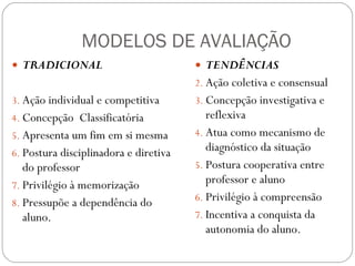 MODELOS DE AVALIAÇÃO TRADICIONAL Ação individual e competitiva  Concepção  Classificatória  Apresenta um fim em si mesma  Postura disciplinadora e diretiva do professor  Privilégio à memorização  Pressupõe a dependência do aluno.  TENDÊNCIAS Ação coletiva e consensual  Concepção investigativa e reflexiva  Atua como mecanismo de diagnóstico da situação  Postura cooperativa entre professor e aluno  Privilégio à compreensão  Incentiva a conquista da autonomia do aluno.  