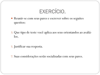 EXERCÍCIO. Reunir-se com seus pares e escrever sobre os seguites quesitos: Que tipo de teste você aplica aos seus orientandos ao avaliá-los. Justificar sua resposta. Suas considerações serão socializadas com seus pares. 