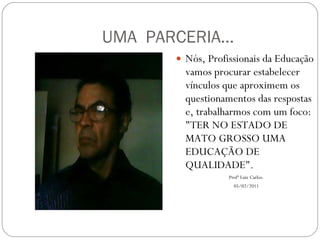 UMA  PARCERIA... Nós, Profissionais da Educação vamos procurar estabelecer vínculos que aproximem os questionamentos das respostas e, trabalharmos com um foco: "TER NO ESTADO DE MATO GROSSO UMA EDUCAÇÃO DE QUALIDADE". Profº Luiz Carlos. 05/02/2011 