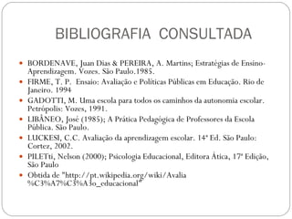 BIBLIOGRAFIA  CONSULTADA BORDENAVE, Juan Dias & PEREIRA, A. Martins; Estratégias de Ensino-Aprendizagem. Vozes. São Paulo.1985. FIRME, T. P.  Ensaio: Avaliação e Políticas Públicas em Educação. Rio de Janeiro. 1994 GADOTTI, M. Uma escola para todos os caminhos da autonomia escolar. Petrópolis: Vozes, 1991.  LIBÂNEO, José (1985); A Prática Pedagógica de Professores da Escola Pública. São Paulo.  LUCKESI, C.C. Avaliação da aprendizagem escolar. 14ª Ed. São Paulo: Cortez, 2002.  PILETti, Nelson (2000); Psicologia Educacional, Editora Ática, 17ª Edição, São Paulo  Obtida de "http://pt.wikipedia.org/wiki/Avalia%C3%A7%C3%A3o_educacional" 