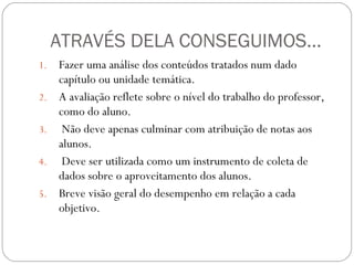 ATRAVÉS DELA CONSEGUIMOS... Fazer uma análise dos conteúdos tratados num dado capítulo ou unidade temática.  A avaliação reflete sobre o nível do trabalho do professor, como do aluno. Não deve apenas culminar com atribuição de notas aos alunos. Deve ser utilizada como um instrumento de coleta de dados sobre o aproveitamento dos alunos. Breve visão geral do desempenho em relação a cada objetivo. 