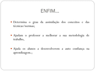 ENFIM... Determina o grau da assimilação dos conceitos e das técnicas/normas;  Ajudam o professor a melhorar a sua metodologia de trabalho,  Ajuda os alunos a desenvolverem a auto confiança na aprendizagem.;  