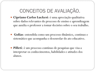 CONCEITOS DE AVALIAÇÃO. Cipriano Carlos Luckesi : é uma apreciação qualitativa sobre dados relevantes do processo de ensino e aprendizagem que auxilia o professor a tomar decisões sobre o seu trabalho. Golias : entendida como um processo dinâmico, continuo e sistemático que acompanha o desenrolar do ato educativo. Pilleti : é um processo contínuo de pesquisas que visa a interpretar os conhecimentos, habilidades e atitudes dos alunos. 