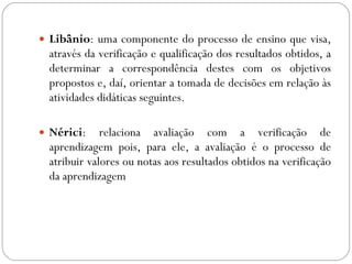 Libânio : uma componente do processo de ensino que visa, através da verificação e qualificação dos resultados obtidos, a determinar a correspondência destes com os objetivos propostos e, daí, orientar a tomada de decisões em relação às atividades didáticas seguintes. Nérici : relaciona avaliação com a verificação de aprendizagem pois, para ele, a avaliação é o processo de atribuir valores ou notas aos resultados obtidos na verificação da aprendizagem 