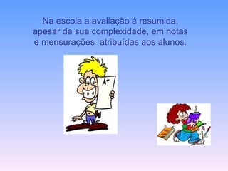 Na escola a avaliação é resumida, apesar da sua complexidade, em notas e mensurações  atribuídas aos alunos. 