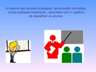 A maioria das escolas brasileiras  ainda estão centradas  numa avaliação tradicional , autoritária com o objetivo de classificar os alunos. 