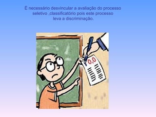 È necessário desvincular a avaliação do processo  seletivo ,classificatório pois este processo leva a discriminação. 