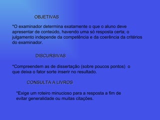 OBJETIVAS *O examinador determina exatamente o que o aluno deve apresentar de conteúdo, havendo uma só resposta certa; o julgamento independe da competência e da coerência da critérios do examinador. DISCURSIVAS *Compreendem as de dissertação (sobre poucos pontos)  o que deixa o fator sorte inserir no resultado. CONSULTA A LIVROS *Exige um roteiro minucioso para a resposta a fim de evitar generalidade ou muitas citações. 