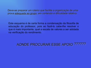 Deve-se preparar um roteiro que facilite a organização de uma prova  adequada ao grupo , em conteúdo e dificuldade relativa. Este esquema é de certa forma a condensação da filosofia de educação do professor, pois ao fazê-lo cabe-lhe resolver o que é mais importante, qual a escala de valores a ser adotada na verificação do rendimento. AONDE PROCURAR ESSE APOIO ?????? 